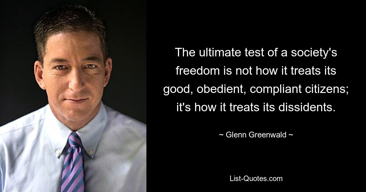 The ultimate test of a society's freedom is not how it treats its good, obedient, compliant citizens; it's how it treats its dissidents. — © Glenn Greenwald