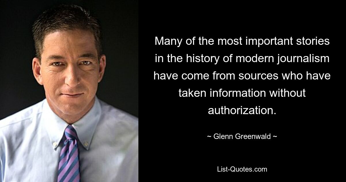 Many of the most important stories in the history of modern journalism have come from sources who have taken information without authorization. — © Glenn Greenwald