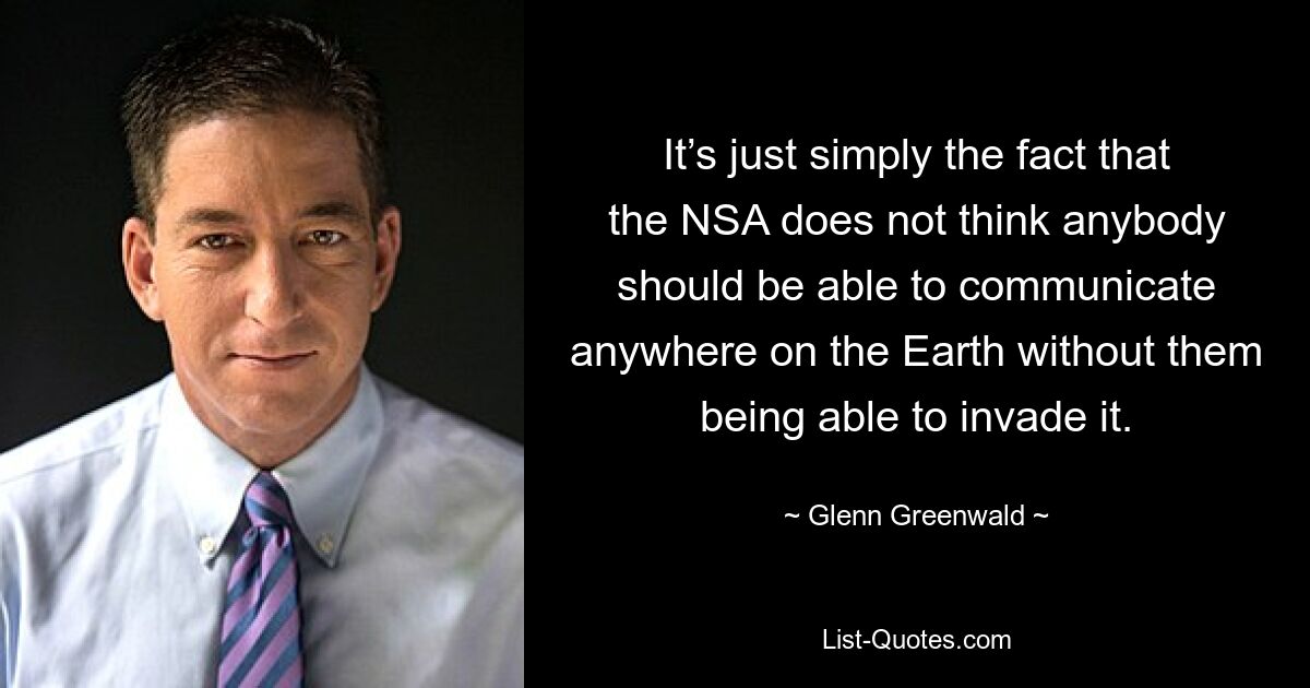 It’s just simply the fact that the NSA does not think anybody should be able to communicate anywhere on the Earth without them being able to invade it. — © Glenn Greenwald