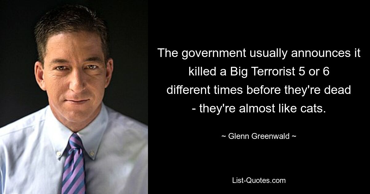 The government usually announces it killed a Big Terrorist 5 or 6 different times before they're dead - they're almost like cats. — © Glenn Greenwald