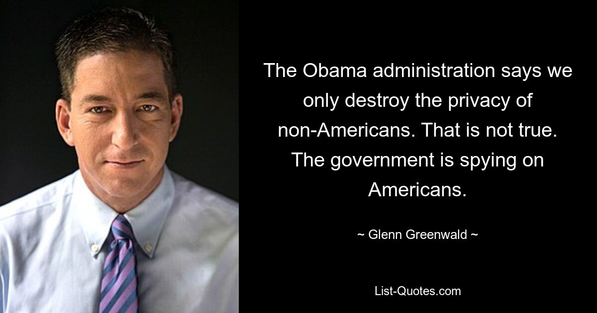 The Obama administration says we only destroy the privacy of non-Americans. That is not true. The government is spying on Americans. — © Glenn Greenwald