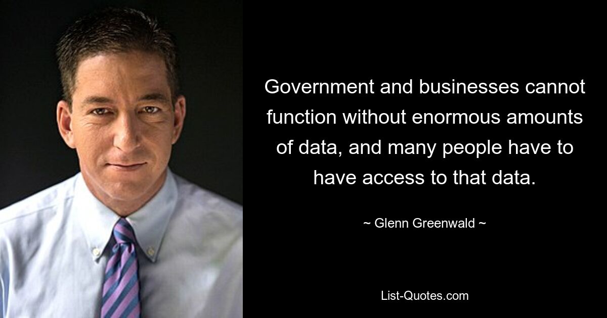 Government and businesses cannot function without enormous amounts of data, and many people have to have access to that data. — © Glenn Greenwald