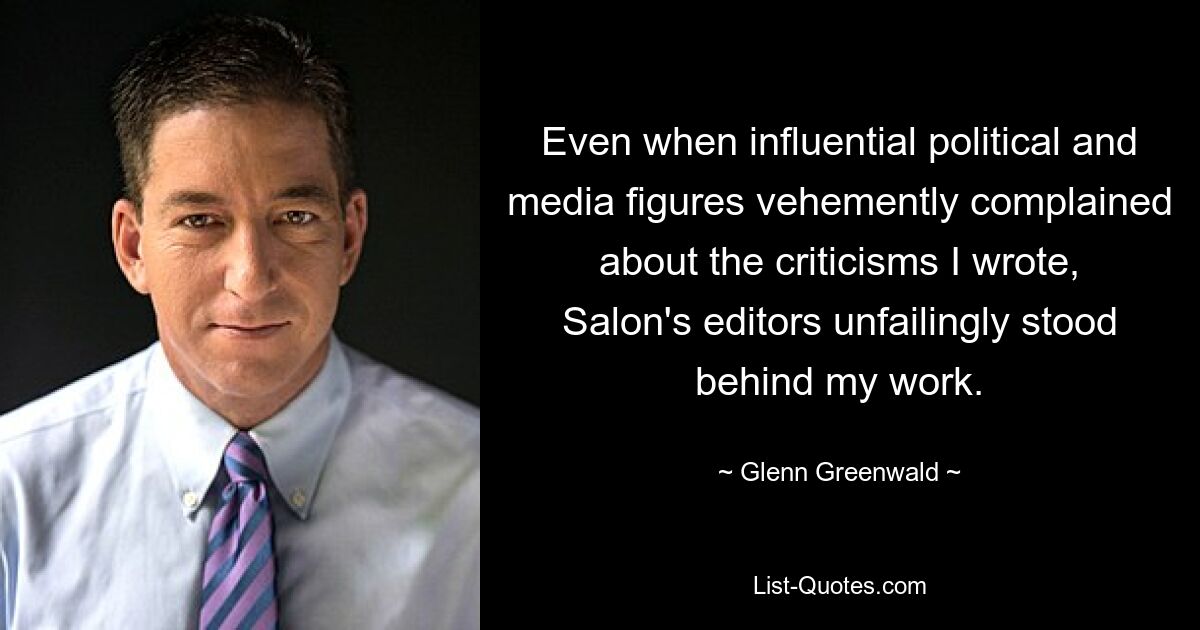 Even when influential political and media figures vehemently complained about the criticisms I wrote, Salon's editors unfailingly stood behind my work. — © Glenn Greenwald