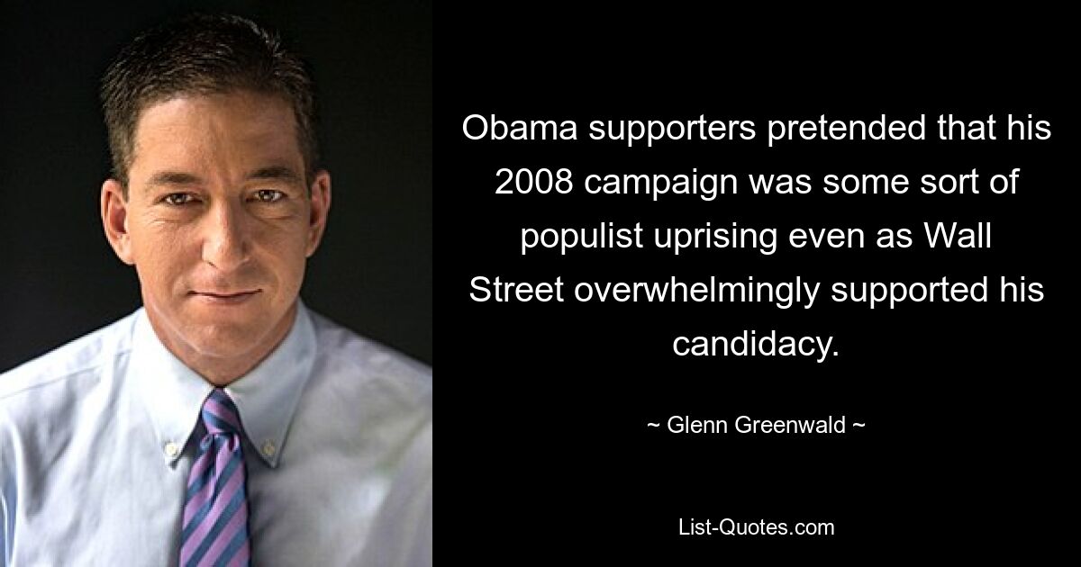 Obama supporters pretended that his 2008 campaign was some sort of populist uprising even as Wall Street overwhelmingly supported his candidacy. — © Glenn Greenwald