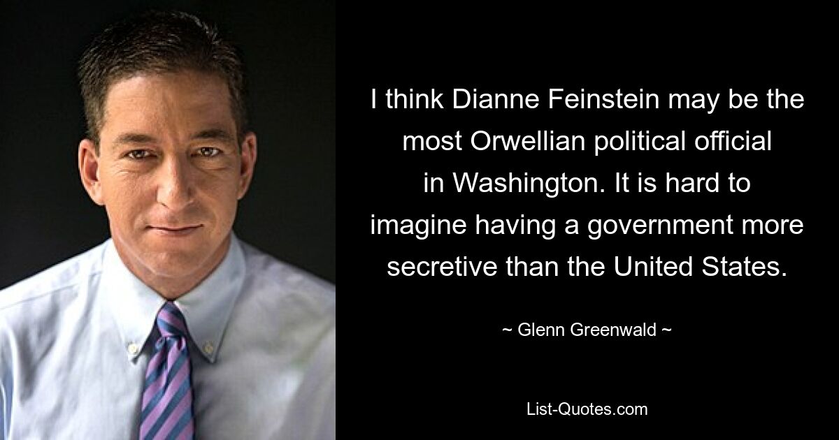 I think Dianne Feinstein may be the most Orwellian political official in Washington. It is hard to imagine having a government more secretive than the United States. — © Glenn Greenwald