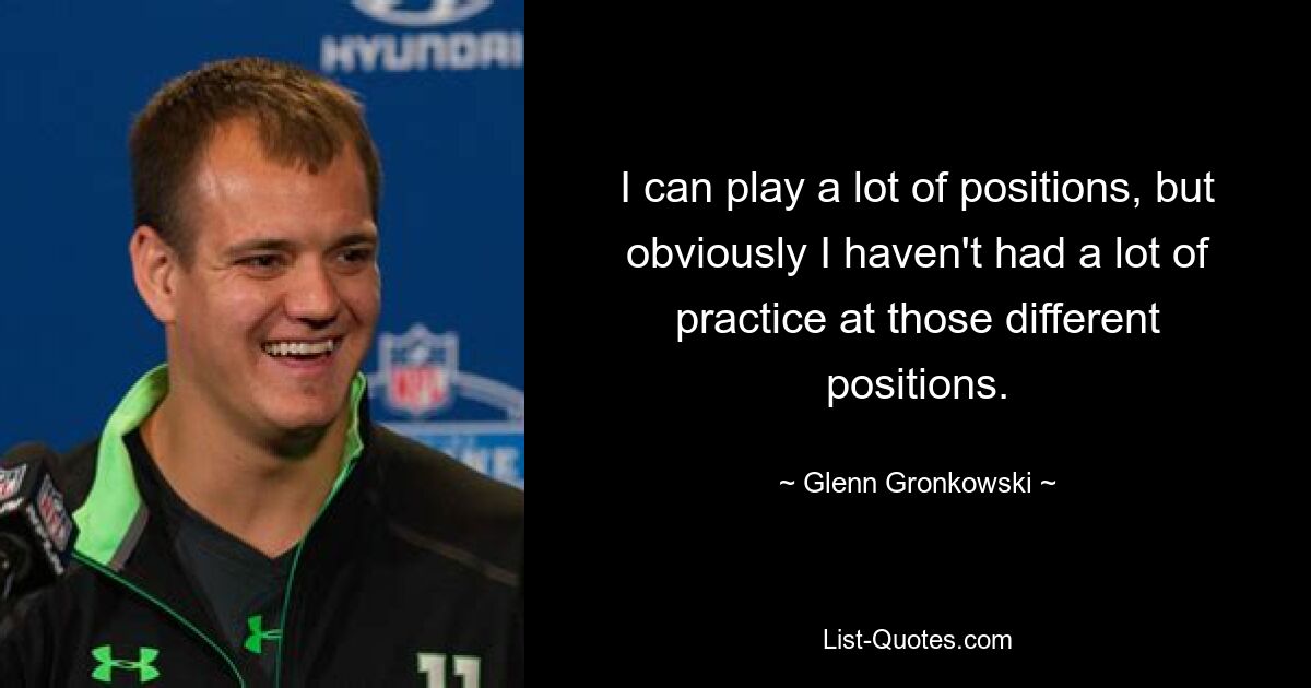 I can play a lot of positions, but obviously I haven't had a lot of practice at those different positions. — © Glenn Gronkowski