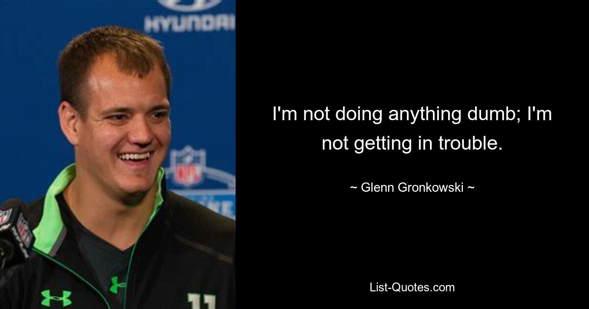 I'm not doing anything dumb; I'm not getting in trouble. — © Glenn Gronkowski