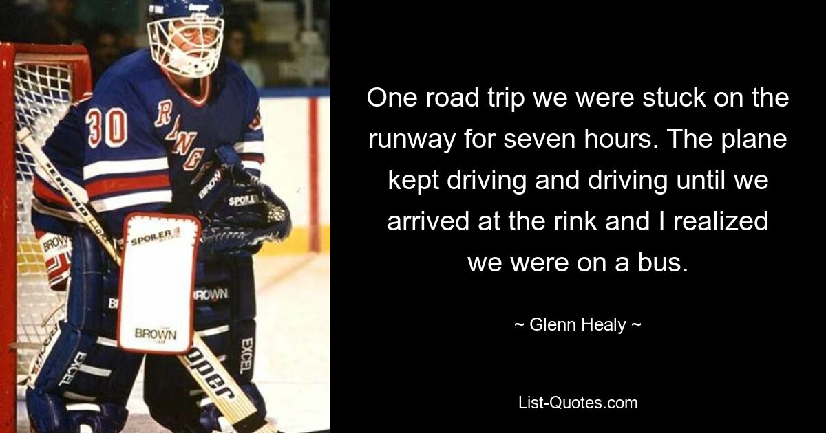 One road trip we were stuck on the runway for seven hours. The plane kept driving and driving until we arrived at the rink and I realized we were on a bus. — © Glenn Healy