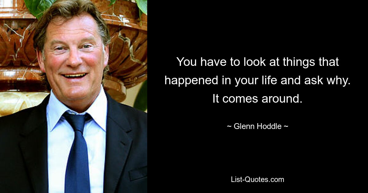 You have to look at things that happened in your life and ask why. It comes around. — © Glenn Hoddle