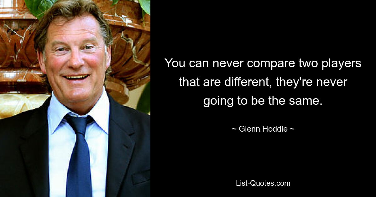 You can never compare two players that are different, they're never going to be the same. — © Glenn Hoddle