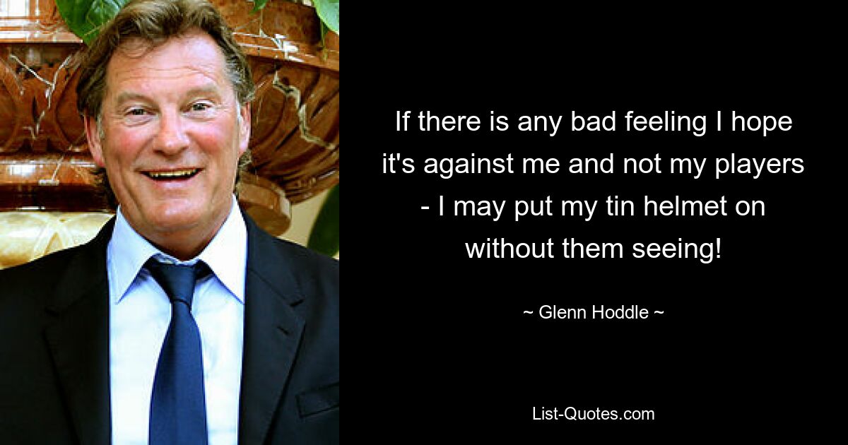 If there is any bad feeling I hope it's against me and not my players - I may put my tin helmet on without them seeing! — © Glenn Hoddle