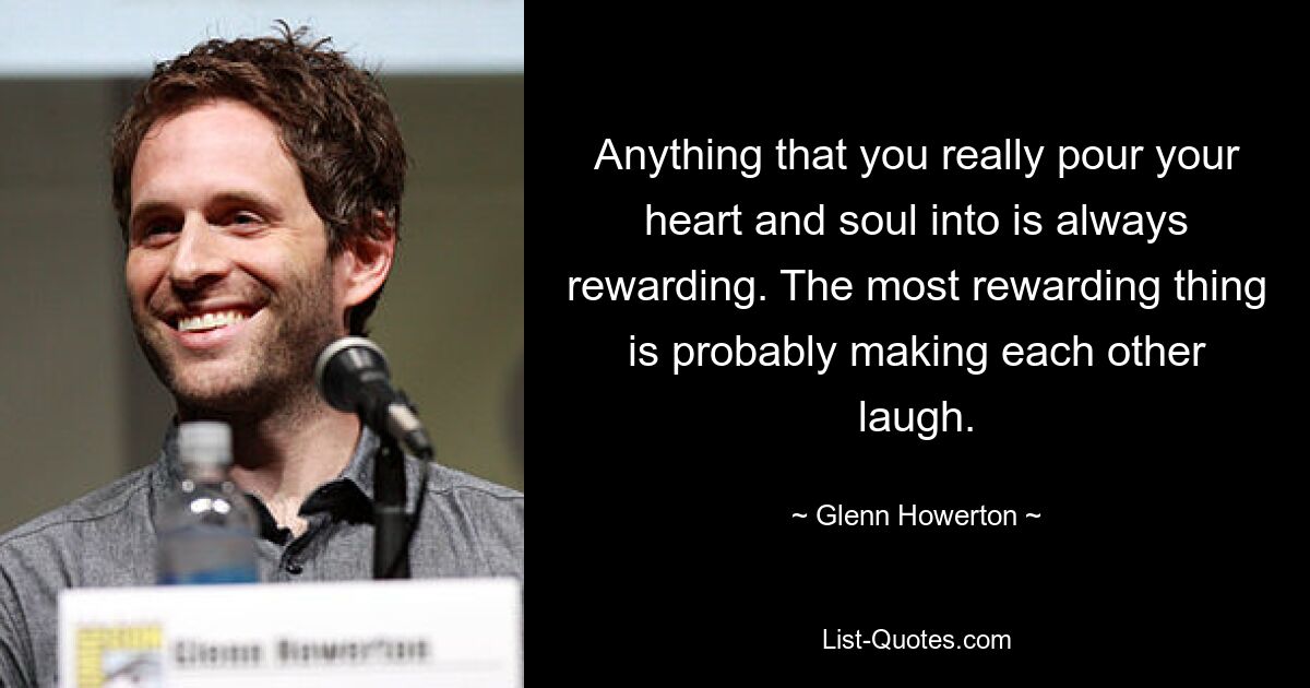 Anything that you really pour your heart and soul into is always rewarding. The most rewarding thing is probably making each other laugh. — © Glenn Howerton