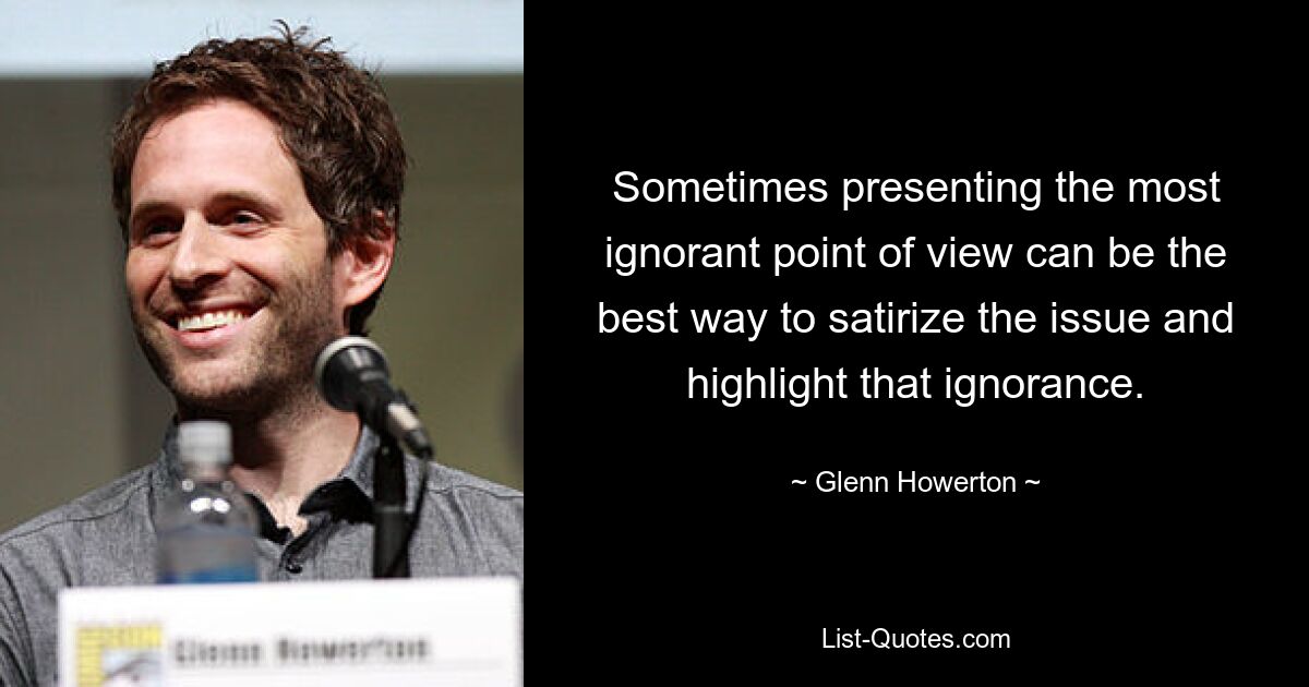 Sometimes presenting the most ignorant point of view can be the best way to satirize the issue and highlight that ignorance. — © Glenn Howerton