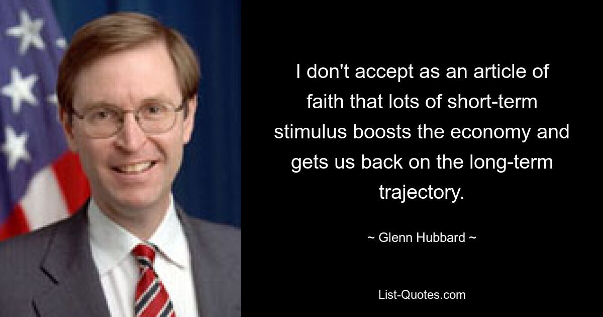 I don't accept as an article of faith that lots of short-term stimulus boosts the economy and gets us back on the long-term trajectory. — © Glenn Hubbard