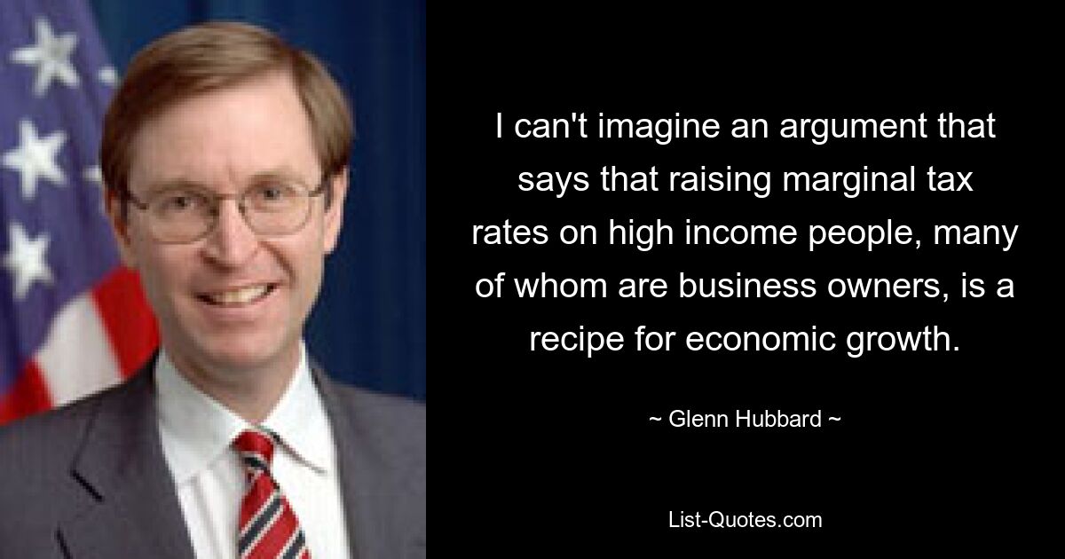 I can't imagine an argument that says that raising marginal tax rates on high income people, many of whom are business owners, is a recipe for economic growth. — © Glenn Hubbard