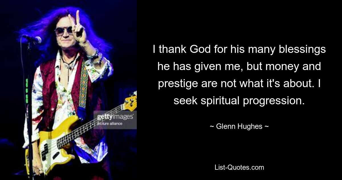 I thank God for his many blessings he has given me, but money and prestige are not what it's about. I seek spiritual progression. — © Glenn Hughes