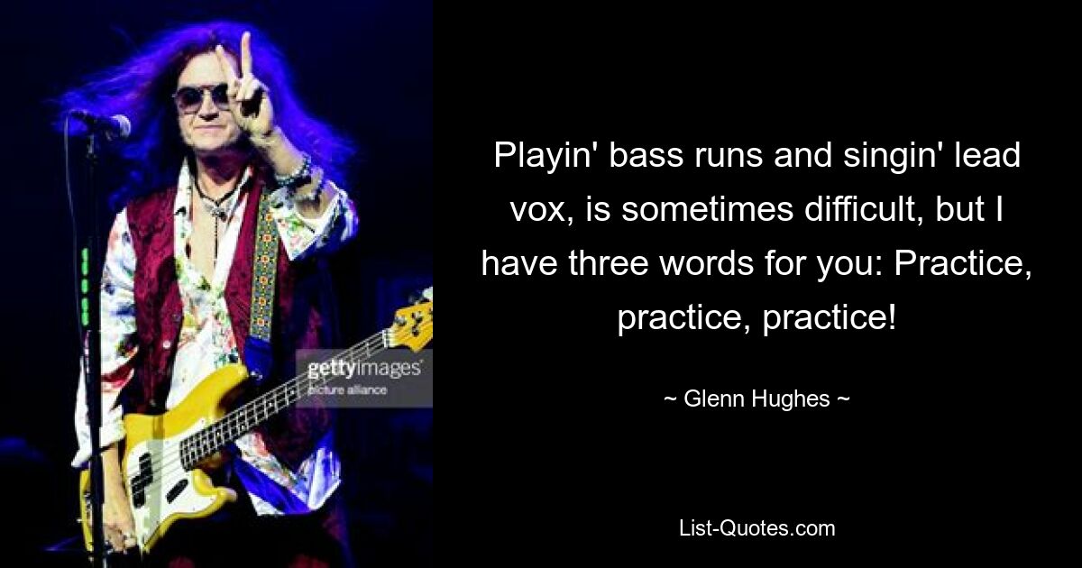 Playin' bass runs and singin' lead vox, is sometimes difficult, but I have three words for you: Practice, practice, practice! — © Glenn Hughes