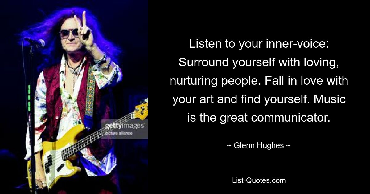 Listen to your inner-voice: Surround yourself with loving, nurturing people. Fall in love with your art and find yourself. Music is the great communicator. — © Glenn Hughes