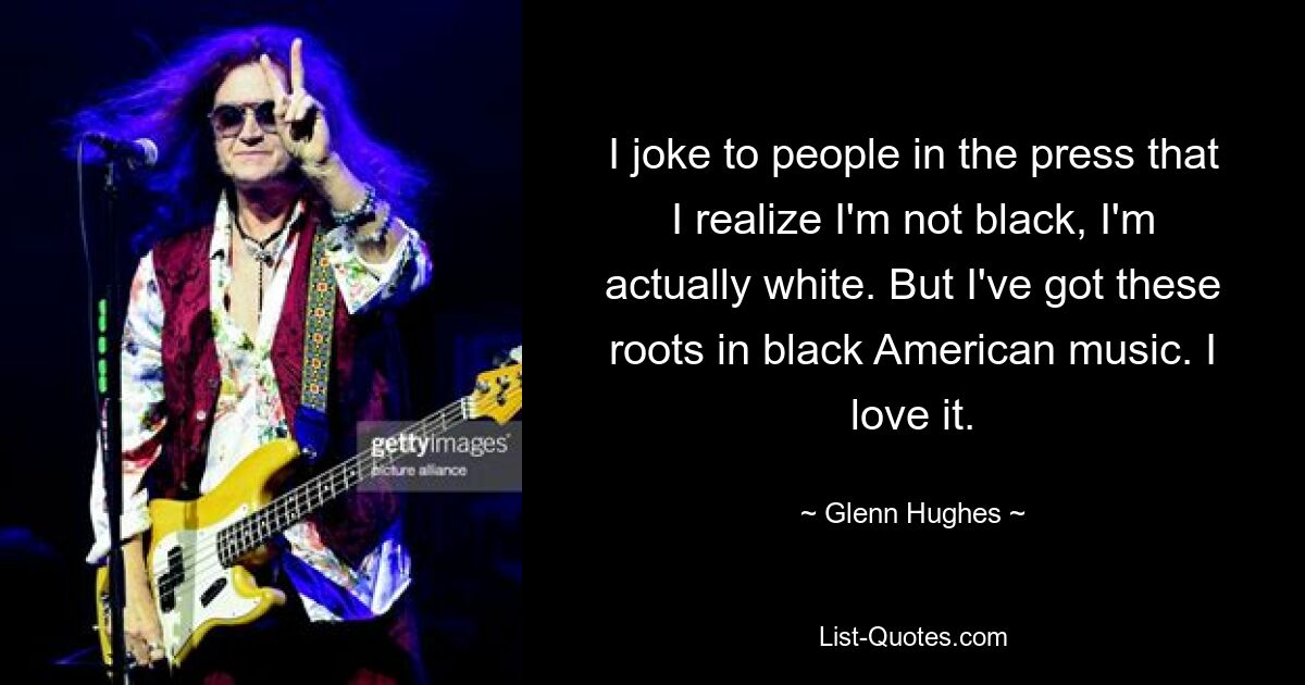 I joke to people in the press that I realize I'm not black, I'm actually white. But I've got these roots in black American music. I love it. — © Glenn Hughes