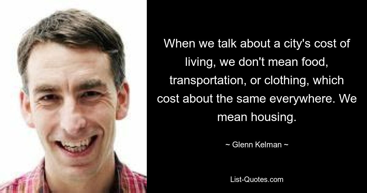 When we talk about a city's cost of living, we don't mean food, transportation, or clothing, which cost about the same everywhere. We mean housing. — © Glenn Kelman