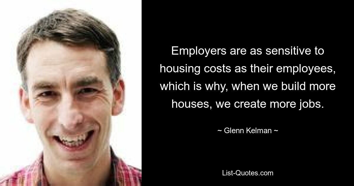 Employers are as sensitive to housing costs as their employees, which is why, when we build more houses, we create more jobs. — © Glenn Kelman