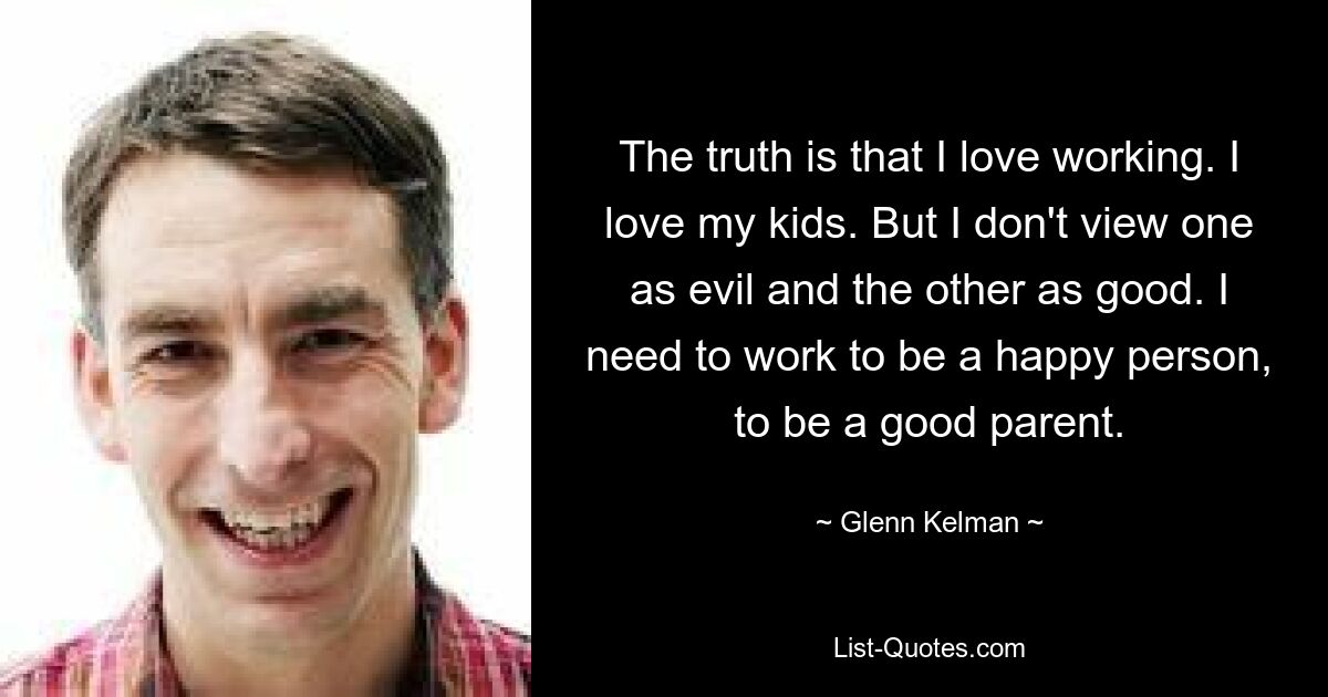 The truth is that I love working. I love my kids. But I don't view one as evil and the other as good. I need to work to be a happy person, to be a good parent. — © Glenn Kelman