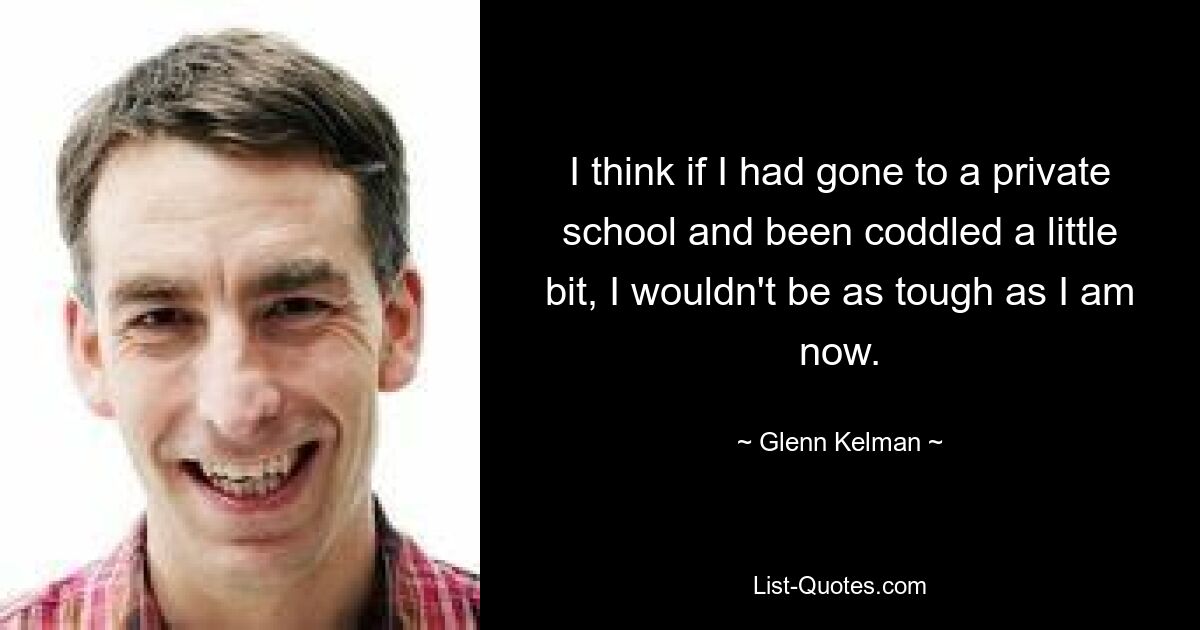 I think if I had gone to a private school and been coddled a little bit, I wouldn't be as tough as I am now. — © Glenn Kelman