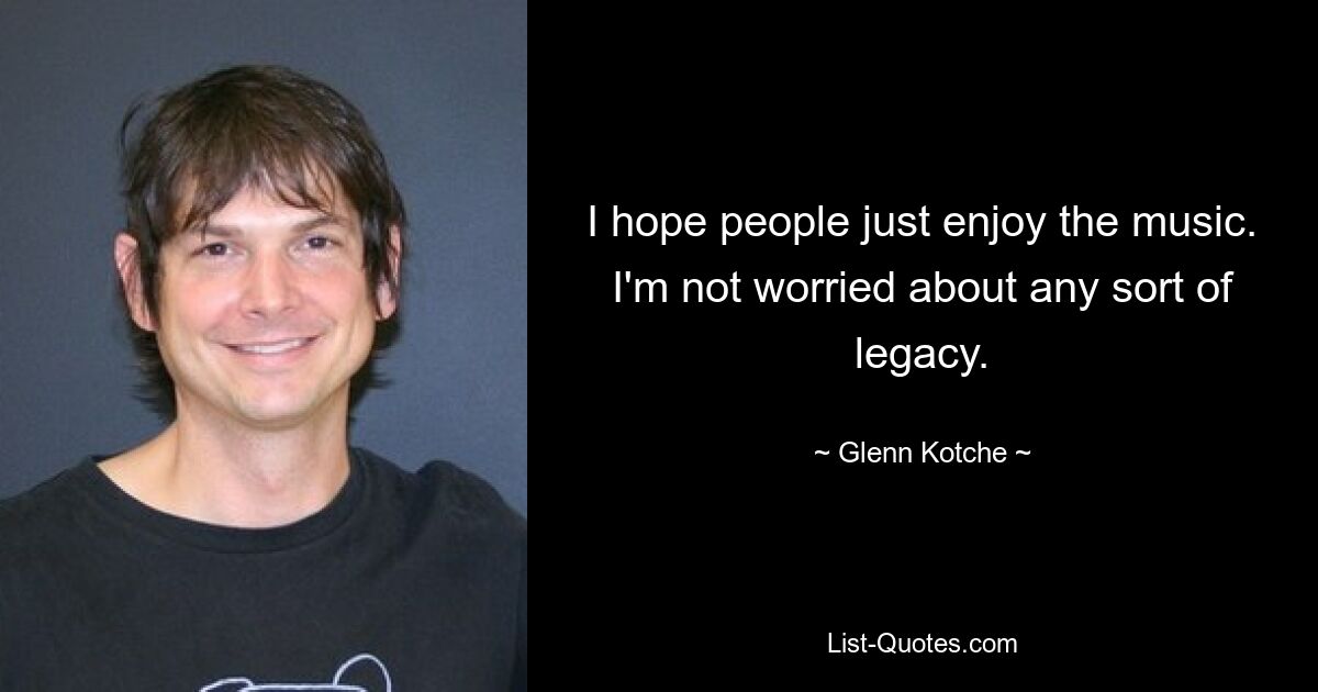 I hope people just enjoy the music. I'm not worried about any sort of legacy. — © Glenn Kotche