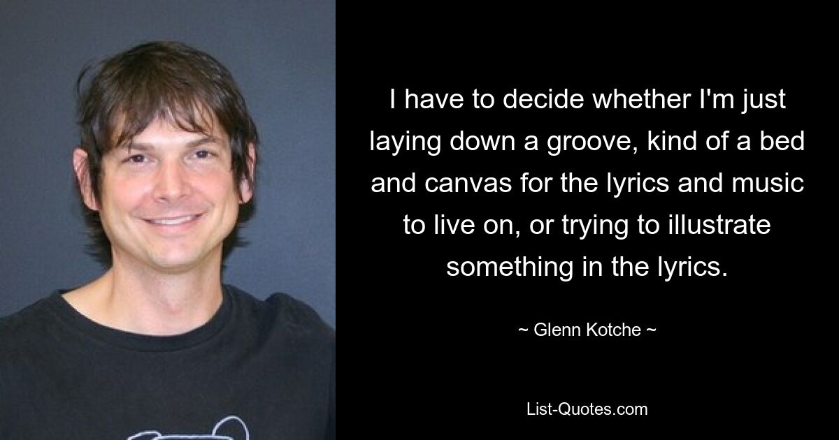 I have to decide whether I'm just laying down a groove, kind of a bed and canvas for the lyrics and music to live on, or trying to illustrate something in the lyrics. — © Glenn Kotche