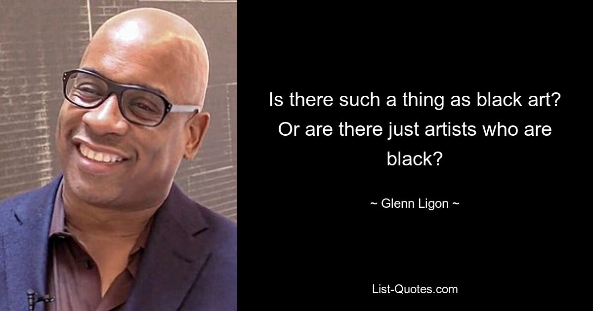 Is there such a thing as black art? Or are there just artists who are black? — © Glenn Ligon