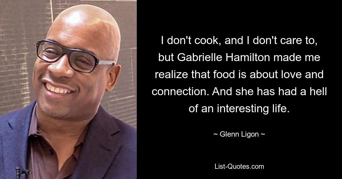 I don't cook, and I don't care to, but Gabrielle Hamilton made me realize that food is about love and connection. And she has had a hell of an interesting life. — © Glenn Ligon