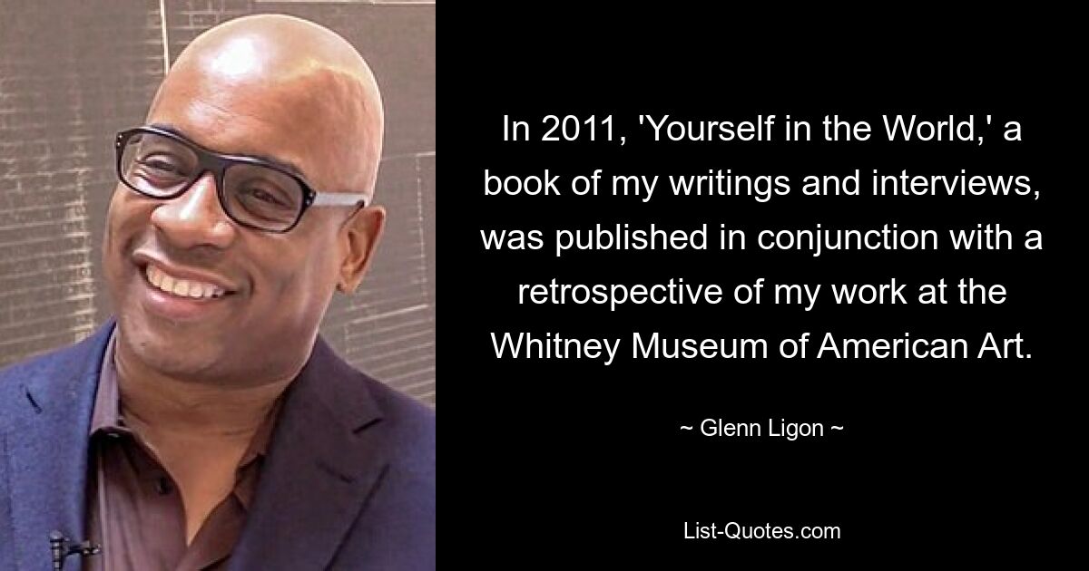 Im Jahr 2011 wurde „Yourself in the World“, ein Buch mit meinen Schriften und Interviews, in Verbindung mit einer Retrospektive meiner Arbeit im Whitney Museum of American Art veröffentlicht. — © Glenn Ligon 