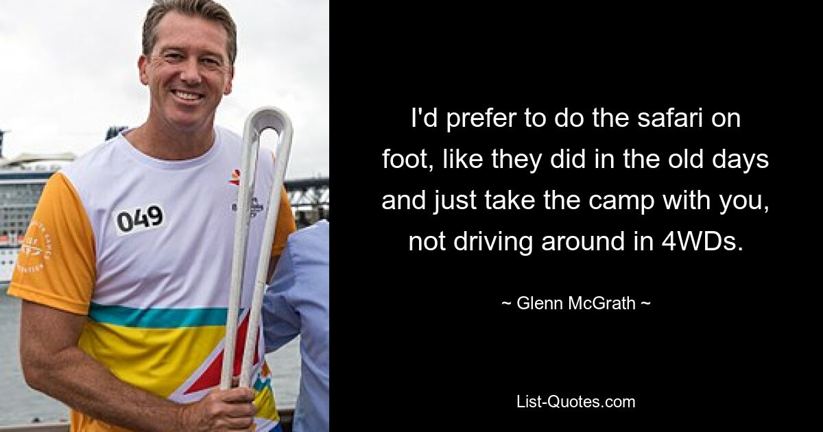 I'd prefer to do the safari on foot, like they did in the old days and just take the camp with you, not driving around in 4WDs. — © Glenn McGrath