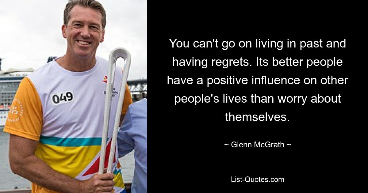 You can't go on living in past and having regrets. Its better people have a positive influence on other people's lives than worry about themselves. — © Glenn McGrath