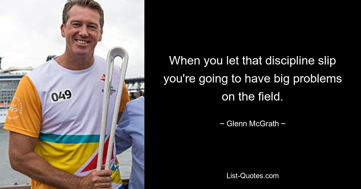 When you let that discipline slip you're going to have big problems on the field. — © Glenn McGrath