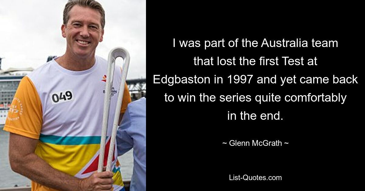 I was part of the Australia team that lost the first Test at Edgbaston in 1997 and yet came back to win the series quite comfortably in the end. — © Glenn McGrath