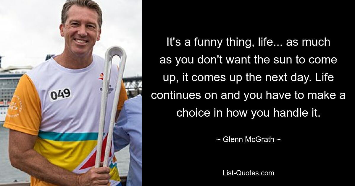 It's a funny thing, life... as much as you don't want the sun to come up, it comes up the next day. Life continues on and you have to make a choice in how you handle it. — © Glenn McGrath