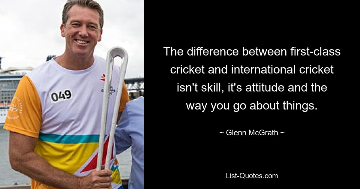 The difference between first-class cricket and international cricket isn't skill, it's attitude and the way you go about things. — © Glenn McGrath