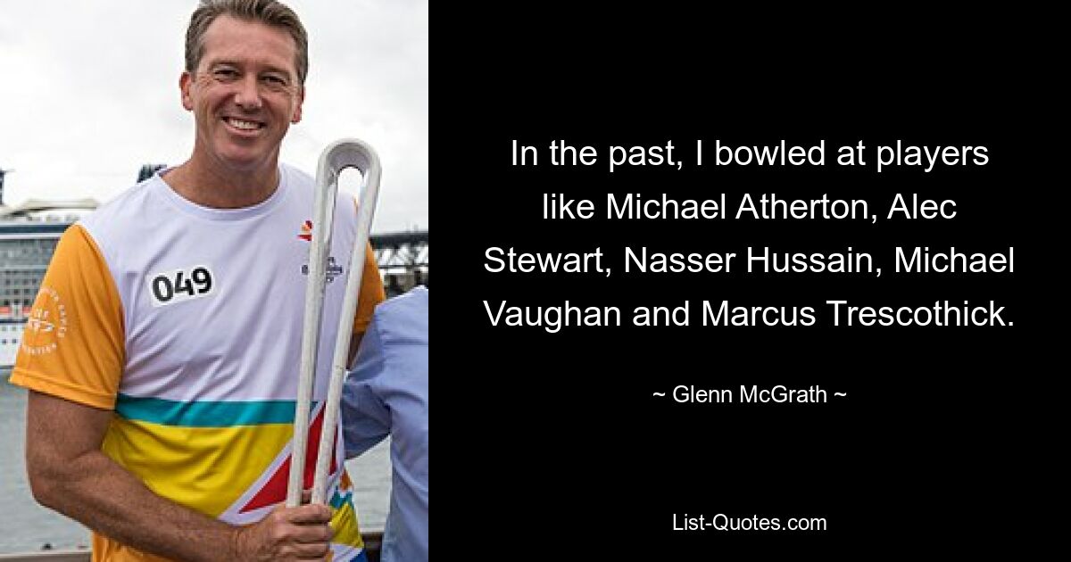 In the past, I bowled at players like Michael Atherton, Alec Stewart, Nasser Hussain, Michael Vaughan and Marcus Trescothick. — © Glenn McGrath