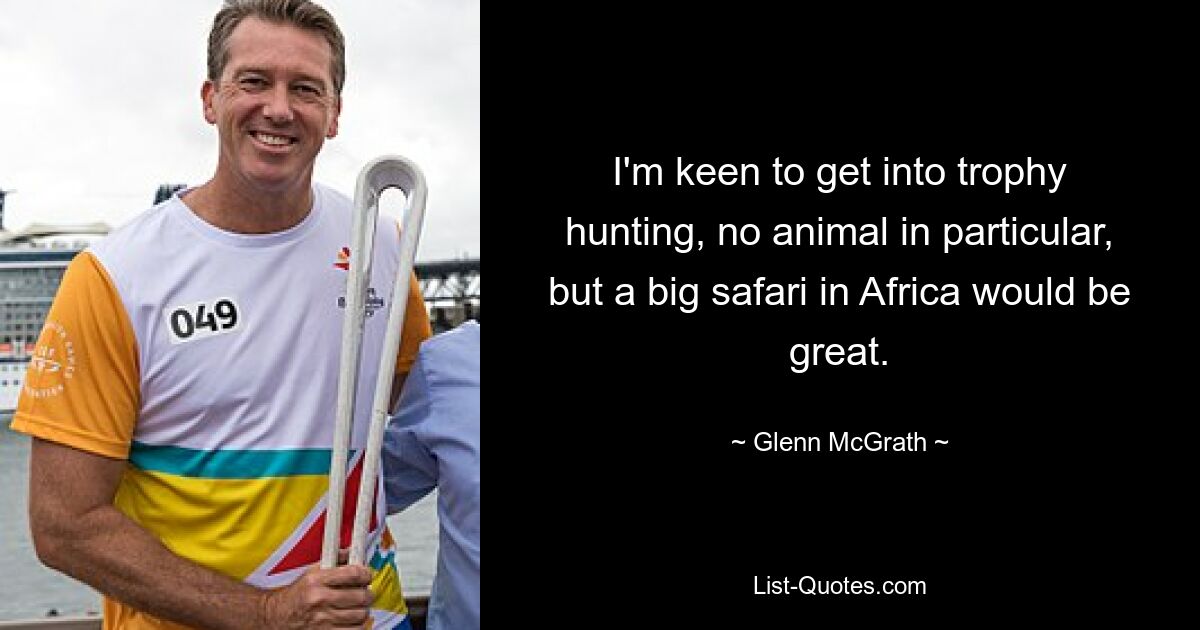 I'm keen to get into trophy hunting, no animal in particular, but a big safari in Africa would be great. — © Glenn McGrath