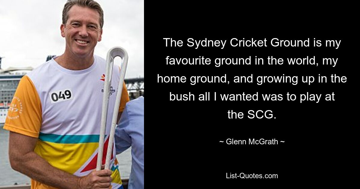 The Sydney Cricket Ground is my favourite ground in the world, my home ground, and growing up in the bush all I wanted was to play at the SCG. — © Glenn McGrath