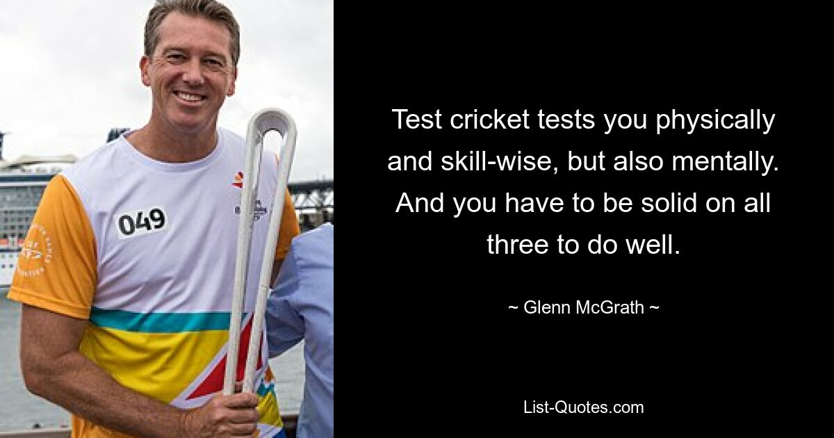 Test cricket tests you physically and skill-wise, but also mentally. And you have to be solid on all three to do well. — © Glenn McGrath