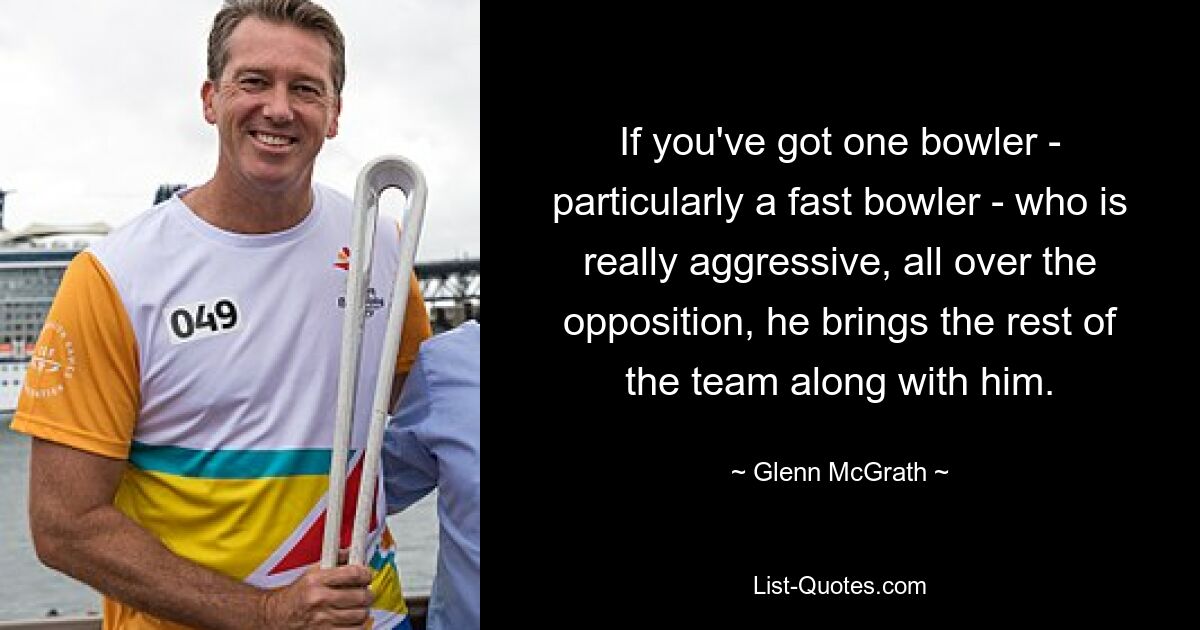 If you've got one bowler - particularly a fast bowler - who is really aggressive, all over the opposition, he brings the rest of the team along with him. — © Glenn McGrath