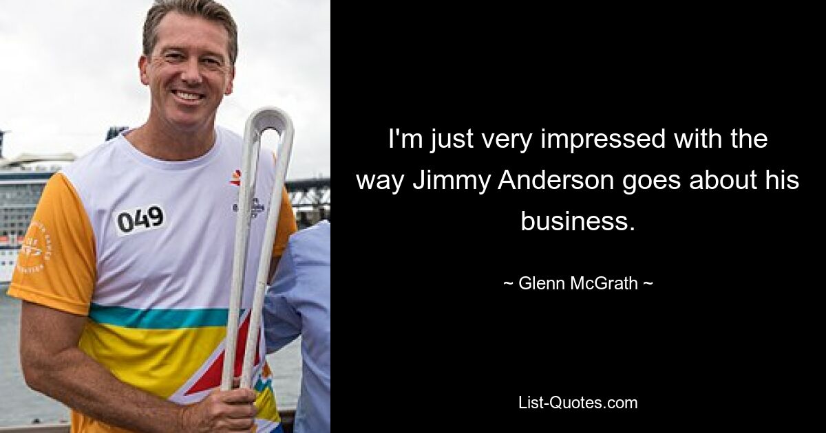 I'm just very impressed with the way Jimmy Anderson goes about his business. — © Glenn McGrath