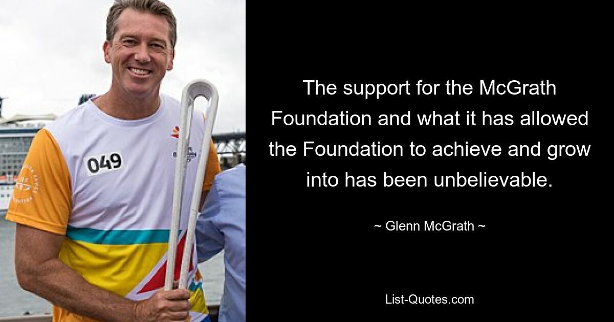 The support for the McGrath Foundation and what it has allowed the Foundation to achieve and grow into has been unbelievable. — © Glenn McGrath