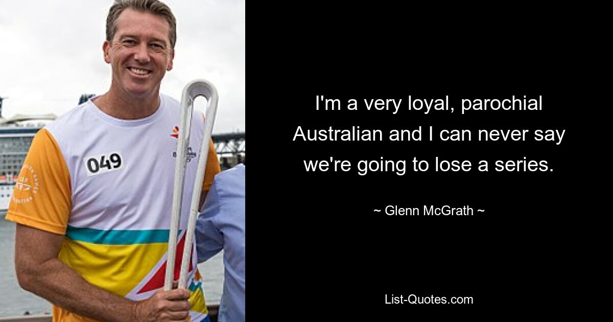 I'm a very loyal, parochial Australian and I can never say we're going to lose a series. — © Glenn McGrath