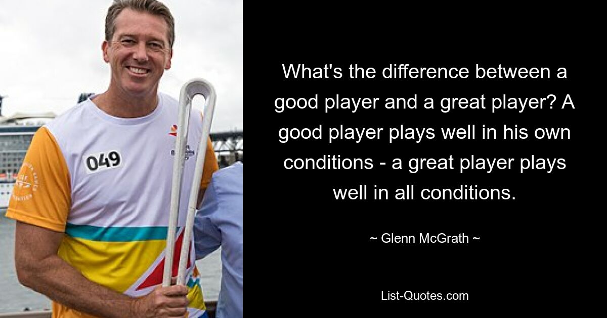 What's the difference between a good player and a great player? A good player plays well in his own conditions - a great player plays well in all conditions. — © Glenn McGrath