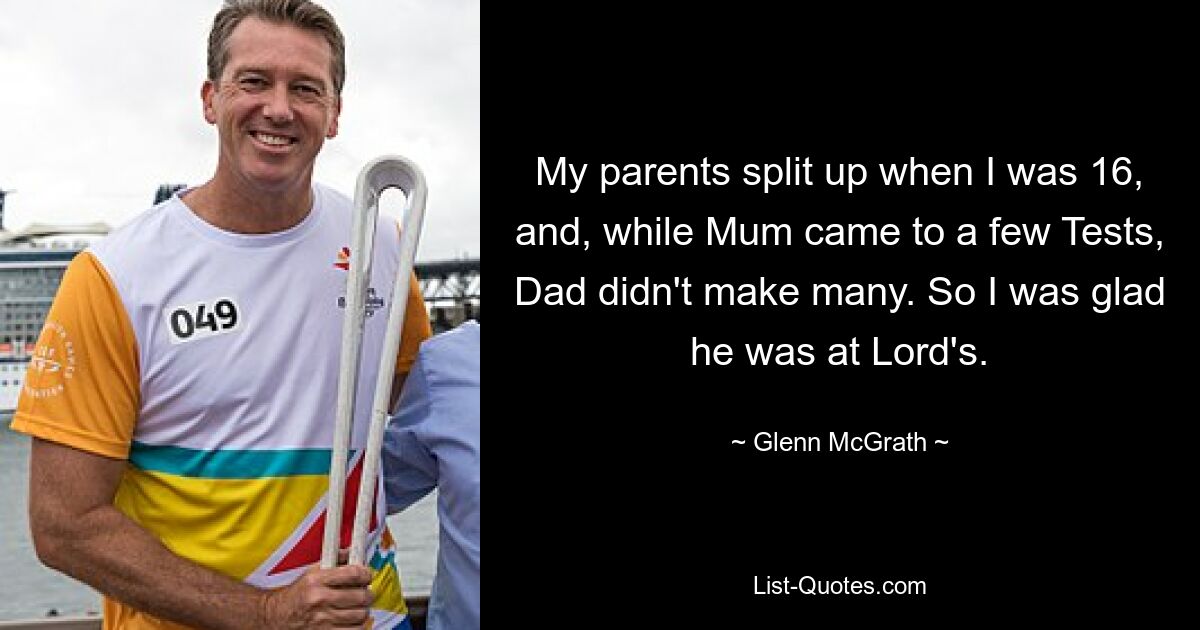 My parents split up when I was 16, and, while Mum came to a few Tests, Dad didn't make many. So I was glad he was at Lord's. — © Glenn McGrath