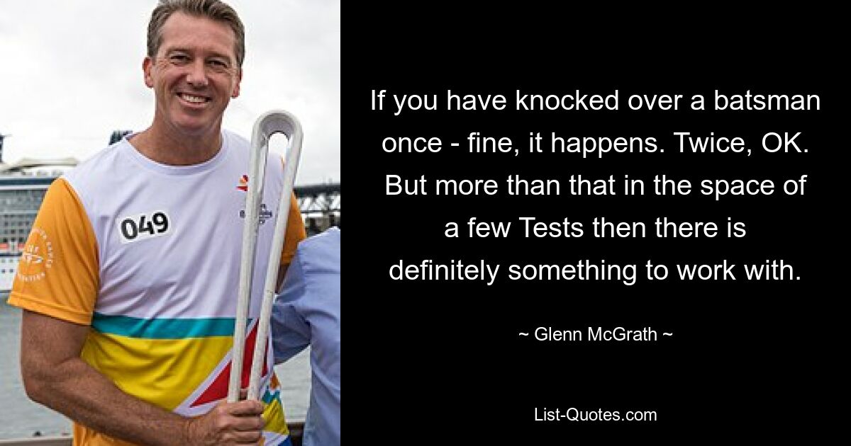 If you have knocked over a batsman once - fine, it happens. Twice, OK. But more than that in the space of a few Tests then there is definitely something to work with. — © Glenn McGrath