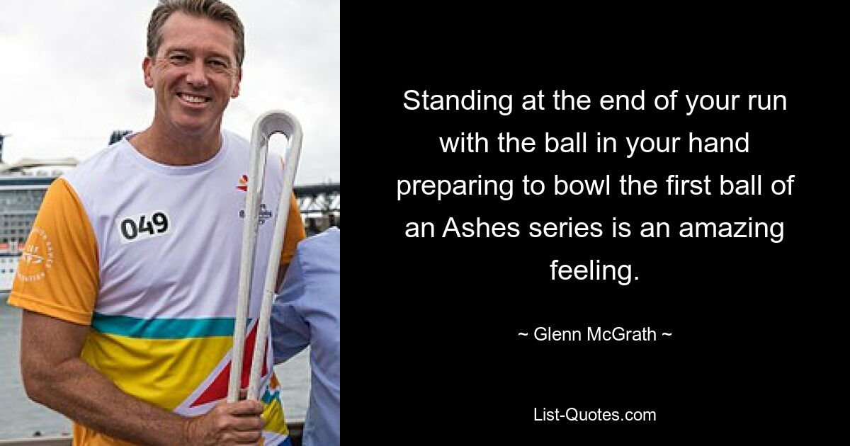 Standing at the end of your run with the ball in your hand preparing to bowl the first ball of an Ashes series is an amazing feeling. — © Glenn McGrath